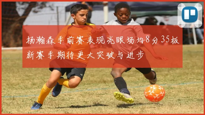 杨瀚森季前赛表现亮眼场均8分35板新赛季期待更大突破与进步