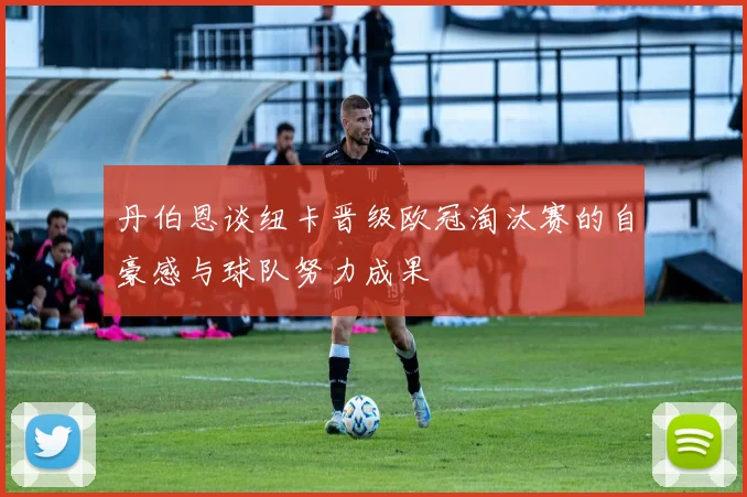 丹伯恩谈纽卡晋级欧冠淘汰赛的自豪感与球队努力成果