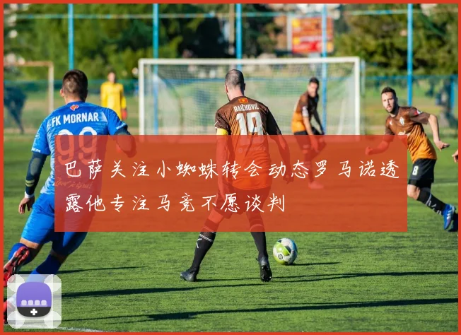巴萨关注小蜘蛛转会动态罗马诺透露他专注马竞不愿谈判