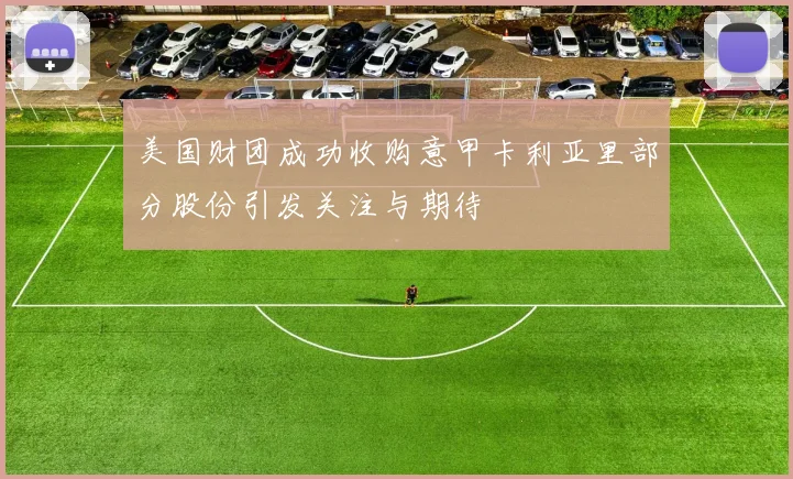 美国财团成功收购意甲卡利亚里部分股份引发关注与期待