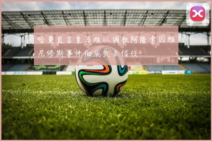 哈曼直言皇马难以调教阿隆索因维尼修斯事件彻底失去信任
