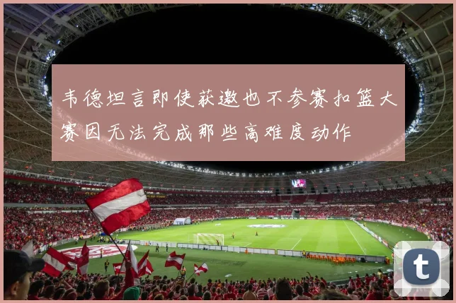 韦德坦言即使获邀也不参赛扣篮大赛因无法完成那些高难度动作