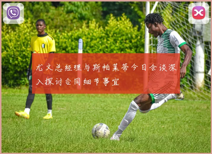 尤文总经理与斯帕莱蒂今日会谈深入探讨合同细节事宜