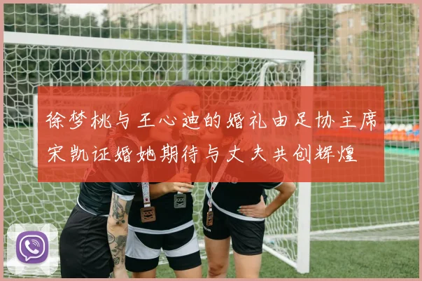 徐梦桃与王心迪的婚礼由足协主席宋凯证婚她期待与丈夫共创辉煌