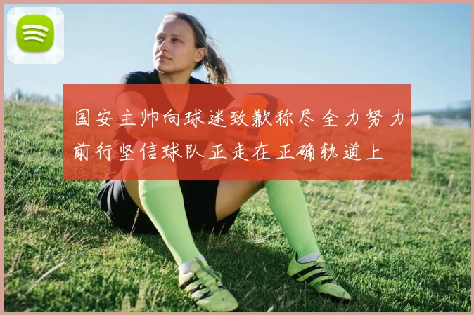 国安主帅向球迷致歉称尽全力努力前行坚信球队正走在正确轨道上