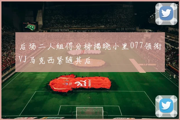 后场二人组得分榜揭晓小里077领衔VJ马克西紧随其后