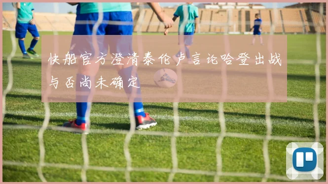 快船官方澄清泰伦卢言论哈登出战与否尚未确定