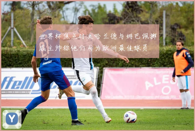 世界杯焦点对决哈兰德与姆巴佩挪威主帅称他们或为欧洲最佳球员