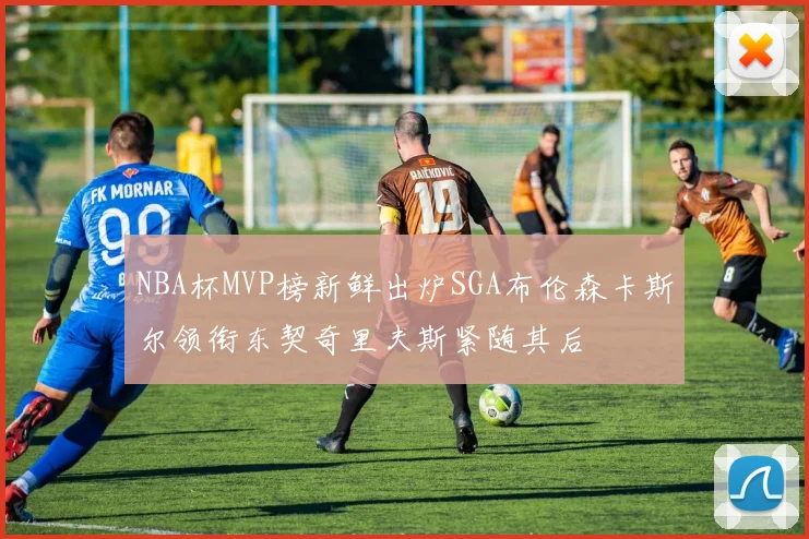 NBA杯MVP榜新鲜出炉SGA布伦森卡斯尔领衔东契奇里夫斯紧随其后