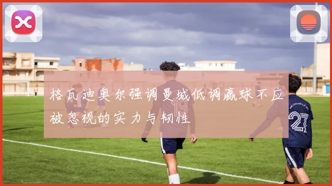 格瓦迪奥尔强调曼城低调赢球不应被忽视的实力与韧性